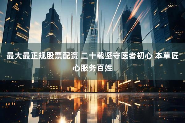 最大最正规股票配资 二十载坚守医者初心 本草匠心服务百姓