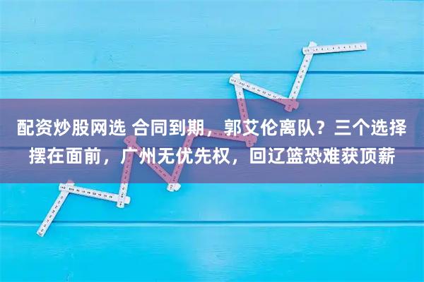 配资炒股网选 合同到期，郭艾伦离队？三个选择摆在面前，广州无优先权，回辽篮恐难获顶薪