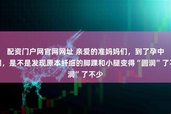 配资门户网官网网址 亲爱的准妈妈们，到了孕中晚期，是不是发现原本纤细的脚踝和小腿变得“圆润”了不少