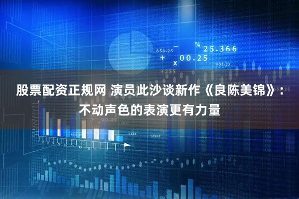 股票配资正规网 演员此沙谈新作《良陈美锦》：不动声色的表演更有力量