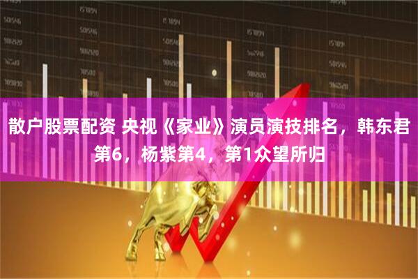 散户股票配资 央视《家业》演员演技排名，韩东君第6，杨紫第4，第1众望所归